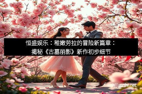 恒盛娱乐：稚嫩劳拉的冒险新篇章：揭秘《古墓丽影》新作初步细节